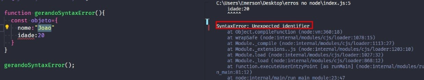 Captura de tela colorida em recorte. Tela do editor de texto Visual Studio Code com o fundo em azul escuro e letras brancas, rosas, verdes e roxas, onde temos a esquerda o código, escrito:function gerandoSyntaxError(){  const objeto = {nome: 'João'    idade: 20}}gerandoSyntaxError();À direita  é apresentado o terminal escrito:PS C:\Users\Emerson\Desktop\erros no node> node .\index.jsC:\Users\Emerson\Desktop\erros no node\index.js:5idade: 2    ^^^^^SyntaxError: Unexpected identifier    at Object.compileFunction (node:vm:360:18)    at wrapSafe (node:internal/modules/cjs/loader:1078:15)    at Module._compile (node:internal/modules/cjs/loader:1113:27)at Module._extensions..js (node:internal/modules/cjs/loader:1203:10)    at Module.load (node:internal/modules/cjs/loader:1027:32)    at Module._load (node:internal/modules/cjs/loader:868:12)    at Function.executeUserEntryPoint [as runMain] (node:internal/modules/run_main:81:12)    at node:internal/main/run_main_module:23:47Onde o trecho escrito “SyntaxError: Unexpected identifier.” está sublinhado em vermelho. 
