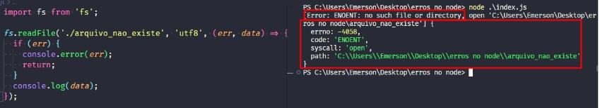 Captura de tela colorida em recorte. Tela do editor de texto Visual Studio Code com o fundo em azul escuro e letras brancas, rosas, verdes e roxas, onde temos a esquerda o código, escrito:import fs from 'fs';fs.readFile('./arquivo_nao_existe','utf-8'(err,data)=>{  if(err){  console.error(err);  return;}console.log(data);});À esquerda é apresentado o terminal escrito:PS C:\Users\Emerson\Desktop\erros no node> node .\index.js[Error: ENOENT: no such file or directory, open 'C:\Users\Emerson\Desktop\erros no node\arquivo_nao_existe'] {  errno: -4058,  code: 'ENOENT',  syscall: 'open',  path: 'C:\\Users\\Emerson\\Desktop\\erros no node\\arquivo_nao_existe'}PS C:\Users\Emerson\Desktop\erros no node> Onde os trechos “[Error: ENOENT: no such file or directory” e “ros no node\arquivo_nao_existe'] {  errno: -4058,  code: 'ENOENT',  syscall: 'open',  path: 'C:\\Users\\Emerson\\Desktop\\erros no node\\arquivo_nao_existe'}” estão selecionados com uma borda em vermelho. 
