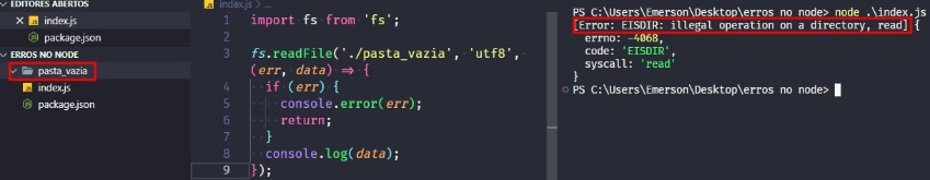 Captura de tela colorida em recorte. Tela, retangular, do editor de texto Visual Studio Code com o fundo em azul escuro e letras brancas, rosas, verdes e roxas. À esquerda da imagem existe a aba do projeto, chamada “ERROS NO NODE” que possui o arquivo index.js, package.json e uma pasta destacada com borda vermelha chamada “pasta_vazia”.Ao centro da imagem está o código, onde temos:import fs from 'fs';fs.readFile('./pasta_vazia','utf-8',(err,data)=>{  if(err){  console.error(err);  return;}console.log(data);});Já à  direita, é apresentado o terminal escrito:PS C:\Users\Emerson\Desktop\erros no node> node .\index.j[Error: EISDIR: illegal operation on a directory, read] {  errno: -4068,  code: 'EISDIR',  syscall: 'read'}PS C:\Users\Emerson\Desktop\erros no node> Onde o trecho “[Error: EISDIR: illegal operation on a directory, read]” está selecionado com uma borda em vermelho. 
