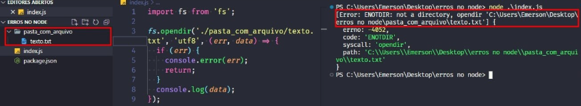 Captura de tela colorida em recorte. Tela, retangular, do editor de texto Visual Studio Code com o fundo em azul escuro e letras brancas, rosas, verdes e roxas. À esquerda da imagem temos a aba do projeto, chamada “ERROS NO NODE”, que possui o arquivo index.js, package.json e uma pasta destacada com borda vermelha chamada “pasta com arquivo”. Dentro desta pasta, há um arquivo chamado “texto.txt”.Ao centro da imagem temos o código:import fs from 'fs';fs.opendir('./pasta_com_arquivo/texto.txt','utf-8',(err,data)=>{  if(err){  console.error(err);  return;}console.log(data);});Já à  direita, é apresentado o terminal escrito:PS C:\Users\Emerson\Desktop\erros no node> node .\index.js[Error: ENOTDIR: not a directory, opendir 'C:\Users\Emerson\Desktop\erros no node\pasta_com_arquivo\texto.txt'] {  errno: -4052,  code: 'ENOTDIR',  syscall: 'opendir',  path: 'C:\\Users\\Emerson\\Desktop\\erros no node\\pasta_com_arquivo\\texto.txt'}PS C:\Users\Emerson\Desktop\erros no node> Onde o trecho “[Error: ENOTDIR: not a directory, opendir 'C:\Users\Emerson\Desktop\erros no node\pasta_com_arquivo\texto.txt'] {” está selecionado com uma borda em vermelho. 