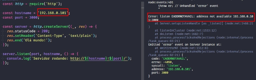 Captura de tela colorida em recorte. Tela do editor de texto Visual Studio Code com o fundo em azul escuro e letras brancas, verdes, roxas, amarelas, laranjas e rosas. À esquerda temos  o código escrito:const http = require('http');const hostname = '192.168.0.101';const port = 3000;const server = http.createServer((_, res) => {  res.statusCode = 200;  res.setHeader('Content-Type', 'text/plain');  res.end('Olá mundo!');});server.listen(port, hostname, () => {  console.log(`Servidor rodando: http://${hostname}:${port}/`);});À direita é apresentado o terminal escrito:node:events:491  throw er; // Unhandled 'error' event  ^Error: listen EADDRNOTAVAIL: address not available 192.168.0.101:3000at Server.setupListenHandle [as _listen2] (node:net:1468:21)at listenInCluster (node:net:1533:12)at doListen (node:net:1682:7)at process.processTicksAndRejections (node:internal/process/task_queues:83:21)Emitted 'error' event on Server instance at:at emitErrorNT (node:net:1512:8)at process.processTicksAndRejections (node:internal/process/task_queues:82:21) {  code: 'EADDRNOTAVAIL',  errno: -4090,  syscall: 'listen',  address: '192.168.0.101',  port: 3000}Onde o trecho  do código “const hostname = '192.168.0.101'’”  e o trecho do terminal “Error: listen EADDRNOTAVAIL: address not available 192.168.0.101:3000” selecionados com uma borda em vermelho. 